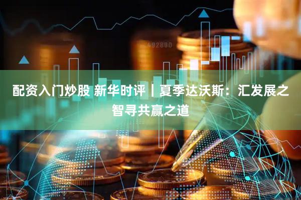 配资入门炒股 新华时评｜夏季达沃斯：汇发展之智寻共赢之道
