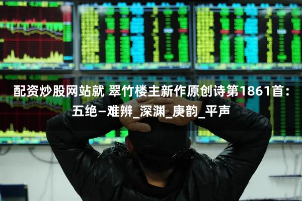 配资炒股网站就 翠竹楼主新作原创诗第1861首：五绝—难辨_深渊_庚韵_平声