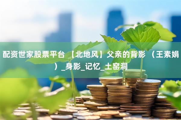 配资世家股票平台 【北地风】父亲的背影 （王素娟）_身影_记忆_土窑洞
