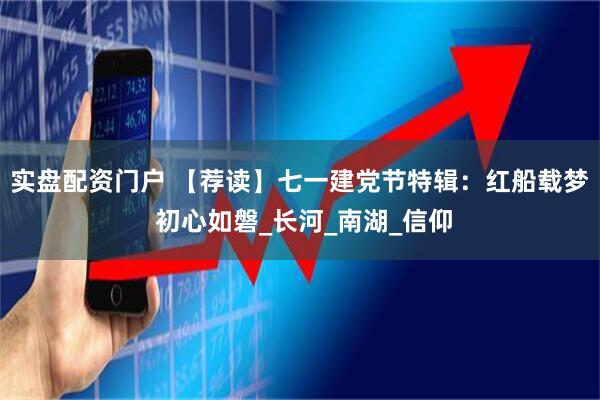 实盘配资门户 【荐读】七一建党节特辑：红船载梦 初心如磐_长河_南湖_信仰