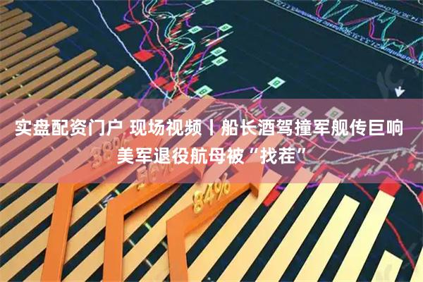 实盘配资门户 现场视频丨船长酒驾撞军舰传巨响 美军退役航母被“找茬”