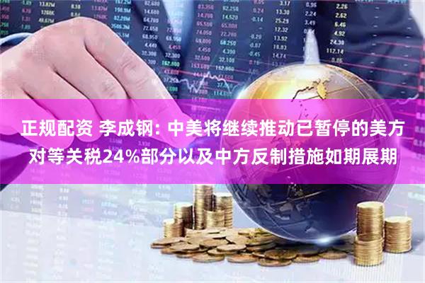 正规配资 李成钢: 中美将继续推动已暂停的美方对等关税24%部分以及中方反制措施如期展期