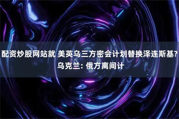 配资炒股网站就 美英乌三方密会计划替换泽连斯基? 乌克兰: 俄方离间计