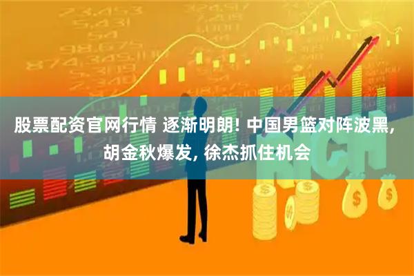 股票配资官网行情 逐渐明朗! 中国男篮对阵波黑, 胡金秋爆发, 徐杰抓住机会