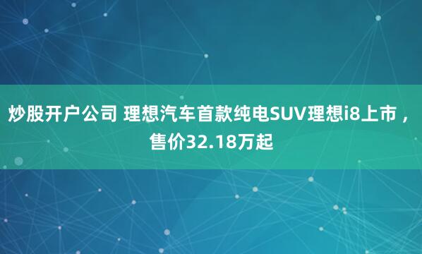 炒股开户公司 理想汽车首款纯电SUV理想i8上市 , 售价32.18万起