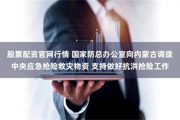 股票配资官网行情 国家防总办公室向内蒙古调拨中央应急抢险救灾物资 支持做好抗洪抢险工作