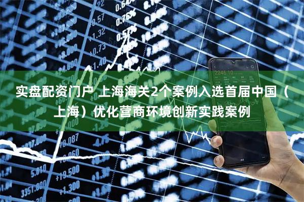 实盘配资门户 上海海关2个案例入选首届中国（上海）优化营商环境创新实践案例