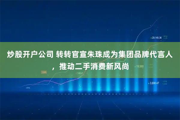 炒股开户公司 转转官宣朱珠成为集团品牌代言人，推动二手消费新风尚