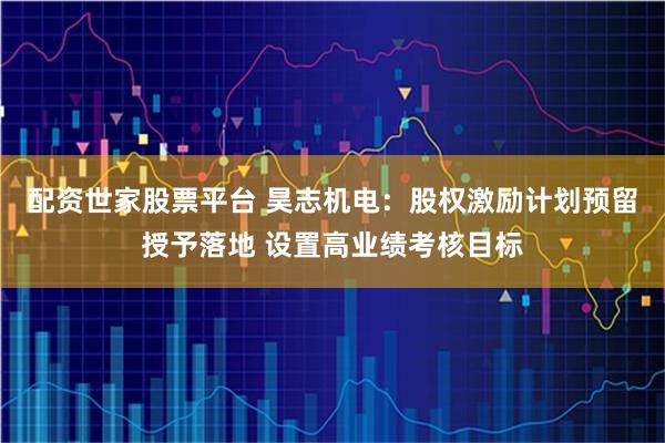 配资世家股票平台 昊志机电：股权激励计划预留授予落地 设置高业绩考核目标