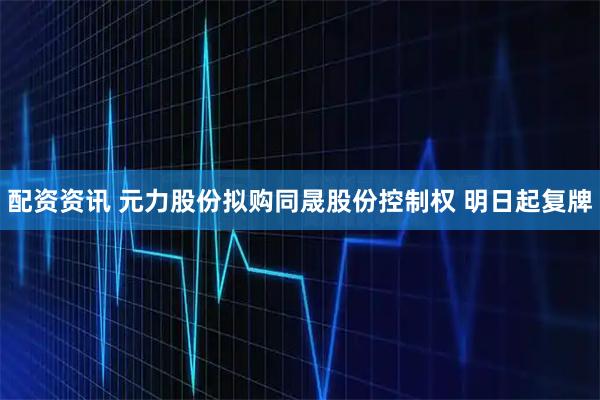 配资资讯 元力股份拟购同晟股份控制权 明日起复牌