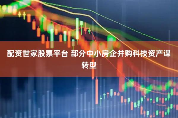 配资世家股票平台 部分中小房企并购科技资产谋转型