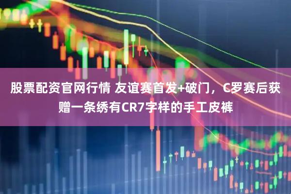 股票配资官网行情 友谊赛首发+破门，C罗赛后获赠一条绣有CR7字样的手工皮裤