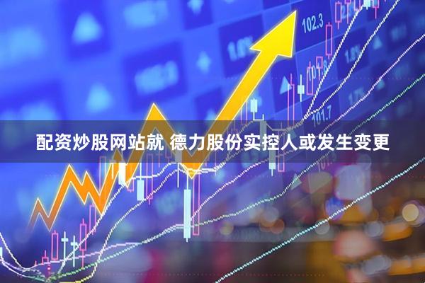 配资炒股网站就 德力股份实控人或发生变更