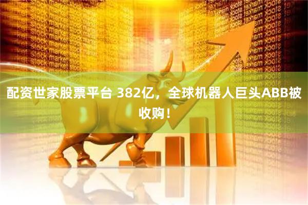 配资世家股票平台 382亿，全球机器人巨头ABB被收购！