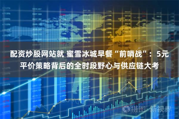 配资炒股网站就 蜜雪冰城早餐“前哨战”:5元平价策略背后的全时段野心与供应链大考