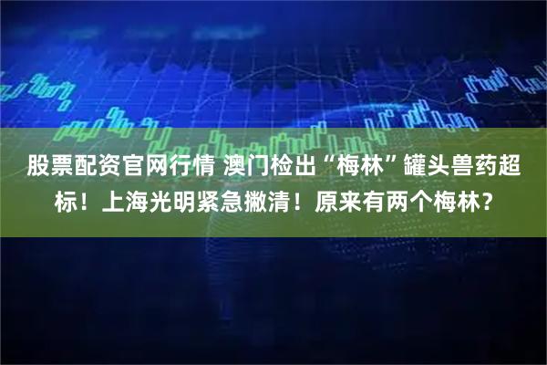 股票配资官网行情 澳门检出“梅林”罐头兽药超标!上海光明紧急撇清!原来有两个梅林?