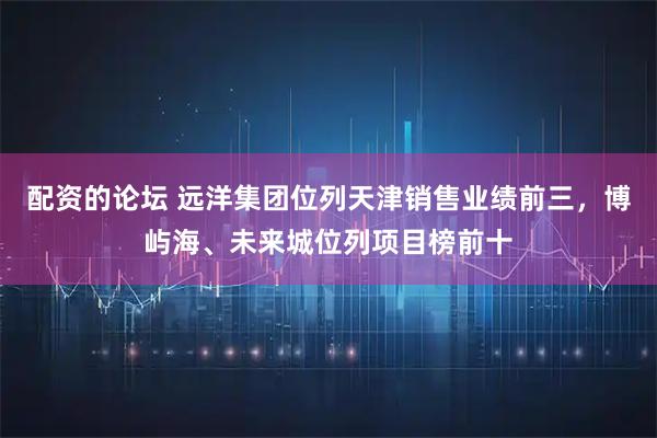 配资的论坛 远洋集团位列天津销售业绩前三,博屿海、未来城位列项目榜前十