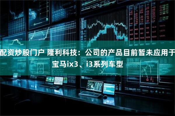 配资炒股门户 隆利科技：公司的产品目前暂未应用于宝马ix3、i3系列车型