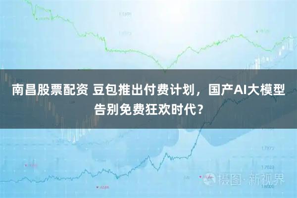 南昌股票配资 豆包推出付费计划，国产AI大模型告别免费狂欢时代？
