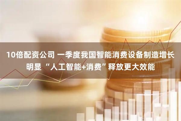 10倍配资公司 一季度我国智能消费设备制造增长明显 “人工智能+消费”释放更大效能