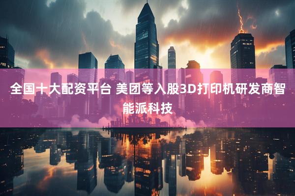 全国十大配资平台 美团等入股3D打印机研发商智能派科技